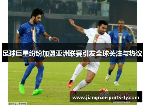 足球巨星纷纷加盟亚洲联赛引发全球关注与热议
