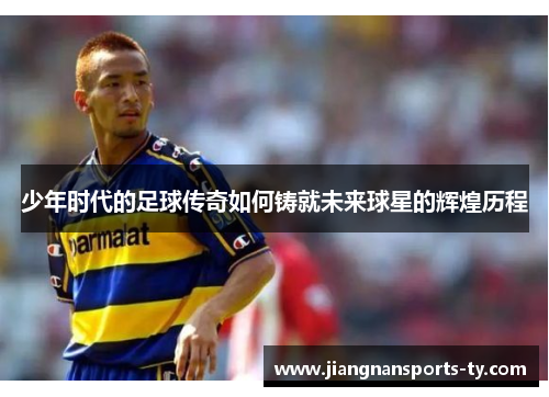 少年时代的足球传奇如何铸就未来球星的辉煌历程