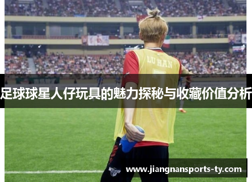 足球球星人仔玩具的魅力探秘与收藏价值分析
