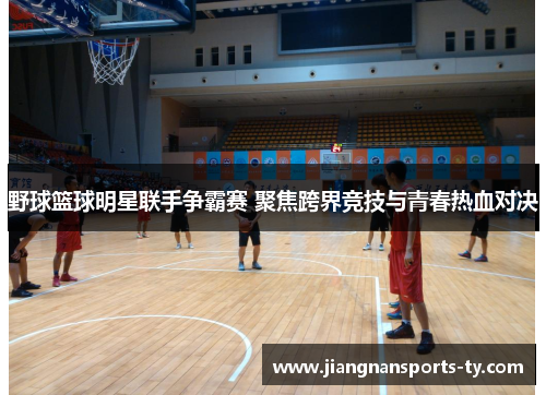 野球篮球明星联手争霸赛 聚焦跨界竞技与青春热血对决
